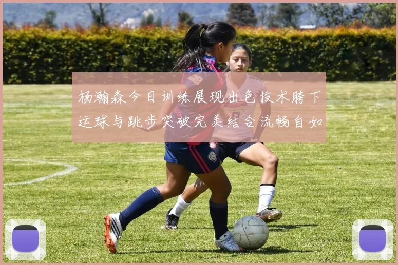杨瀚森今日训练展现出色技术胯下运球与跳步突破完美结合流畅自如